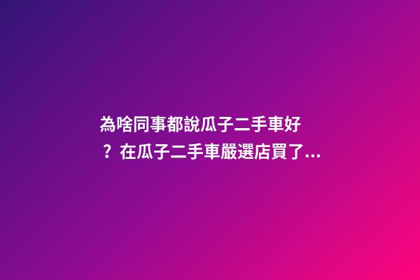 為啥同事都說瓜子二手車好？在瓜子二手車嚴選店買了一次車明白了